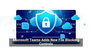 Microsoft Teams Adds New File Blocking Controls